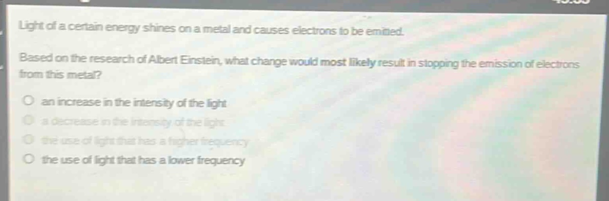 light of a certain energy shines on a metal and causes electrons to be emitted. based on the research of albert einstein, what change would most likely result in stopping the emission of electrons from this metal?\no an increase in the intensity of the light\no a decrease in the intensity of the light\no the use of light that has a higher frequency\no the use of light that has a lower frequency