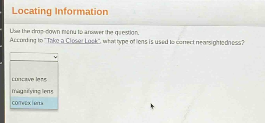 locating information\nuse the drop - down menu to answer the question.\naccording to \take a closer look\, what type of lens is used to correct nearsightedness?\nconcave lens\nmagnifying lens\nconvex lens