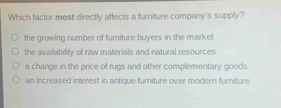 which factor most directly affects a furniture company’s supply?\n○ the growing number of furniture buyers in the market\n○ the availability of raw materials and natural resources\n○ a change in the price of rugs and other complementary goods\n○ an increased interest in antique furniture over modern furniture