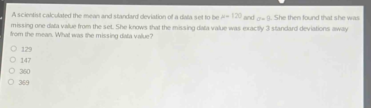a scientist calculated the mean and standard deviation of a data set to be $mu = 120$ and $sigma = 9$. she then found that she was missing one data value from the set. she knows that the missing data value was exactly 3 standard deviations away from the mean. what was the missing data value?\n129\n147\n360\n369
