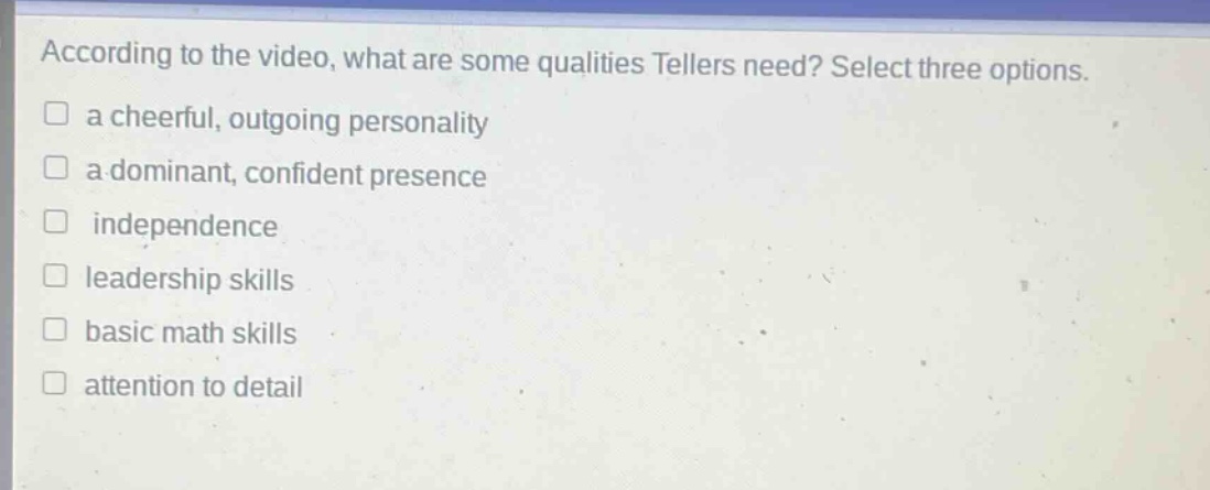 according to the video, what are some qualities tellers need? select three options.\n□ a cheerful, outgoing personality\n□ a dominant, confident presence\n□ independence\n□ leadership skills\n□ basic math skills\n□ attention to detail