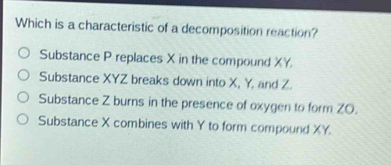 which is a characteristic of a decomposition reaction?\no substance p replaces x in the compound xy.\no substance xyz breaks down into x, y, and z.\no substance z burns in the presence of oxygen to form zo.\no substance x combines with y to form compound xy.