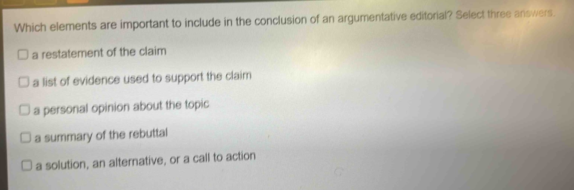 which elements are important to include in the conclusion of an argumentative editorial? select three answers.\n□ a restatement of the claim\n□ a list of evidence used to support the claim\n□ a personal opinion about the topic\n□ a summary of the rebuttal\n□ a solution, an alternative, or a call to action