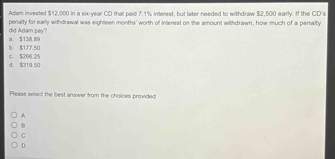 adam invested $12,000 in a six - year cd that paid 7.1% interest, but later needed to withdraw $2,500 early. if the cds penalty for early withdrawal was eighteen months worth of interest on the amount withdrawn, how much of a penalty did adam pay?\na. $138.89\nb. $177.50\nc. $266.25\nd. $319.50\nplease select the best answer from the choices provided