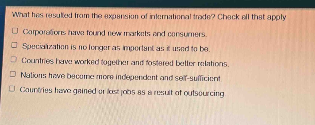 what has resulted from the expansion of international trade? check all that apply\n□ corporations have found new markets and consumers.\n□ specialization is no longer as important as it used to be.\n□ countries have worked together and fostered better relations.\n□ nations have become more independent and self - sufficient.\n□ countries have gained or lost jobs as a result of outsourcing.