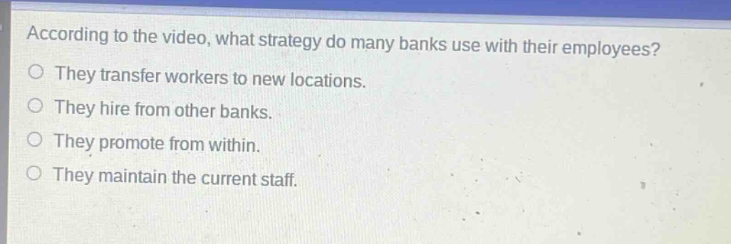 according to the video, what strategy do many banks use with their employees?\nthey transfer workers to new locations.\nthey hire from other banks.\nthey promote from within.\nthey maintain the current staff.