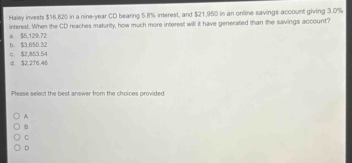 haley invests $16,820 in a nine - year cd bearing 5.8% interest, and $21,950 in an online savings account giving 3.0% interest. when the cd reaches maturity, how much more interest will it have generated than the savings account?\na. $5,129.72\nb. $3,650.32\nc. $2,853.54\nd. $2,276.46\nplease select the best answer from the choices provided