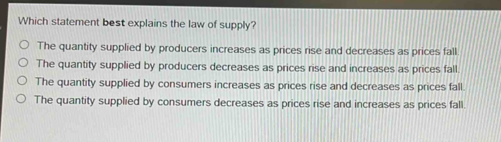 which statement best explains the law of supply?\no the quantity supplied by producers increases as prices rise and decreases as prices fall.\no the quantity supplied by producers decreases as prices rise and increases as prices fall.\no the quantity supplied by consumers increases as prices rise and decreases as prices fall.\no the quantity supplied by consumers decreases as prices rise and increases as prices fall.