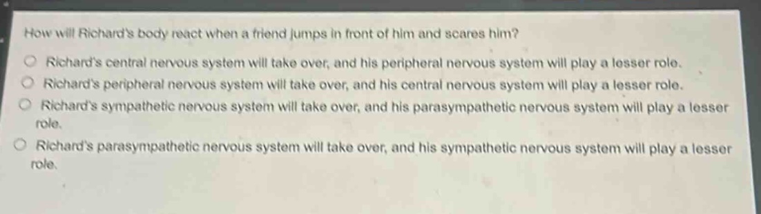 how will richards body react when a friend jumps in front of him and scares him?\n○ richards central nervous system will take over, and his peripheral nervous system will play a lesser role.\n○ richards peripheral nervous system will take over, and his central nervous system will play a lesser role.\n○ richards sympathetic nervous system will take over, and his parasympathetic nervous system will play a lesser role.\n○ richards parasympathetic nervous system will take over, and his sympathetic nervous system will play a lesser role.
