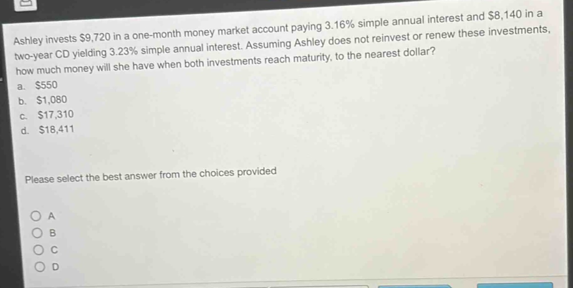 ashley invests $9,720 in a one - month money market account paying 3.16% simple annual interest and $8,140 in a two - year cd yielding 3.23% simple annual interest. assuming ashley does not reinvest or renew these investments, how much money will she have when both investments reach maturity, to the nearest dollar?\na. $550\nb. $1,080\nc. $17,310\nd. $18,411\nplease select the best answer from the choices provided