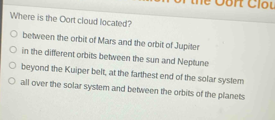 where is the oort cloud located?\no between the orbit of mars and the orbit of jupiter\no in the different orbits between the sun and neptune\no beyond the kuiper belt, at the farthest end of the solar system\no all over the solar system and between the orbits of the planets