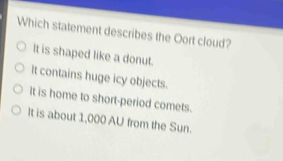 which statement describes the oort cloud?\nit is shaped like a donut.\nit contains huge icy objects.\nit is home to short - period comets.\nit is about 1,000 au from the sun.