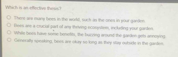 which is an effective thesis?\no there are many bees in the world, such as the ones in your garden.\no bees are a crucial part of any thriving ecosystem, including your garden.\no while bees have some benefits, the buzzing around the garden gets annoying.\no generally speaking, bees are okay so long as they stay outside in the garden.
