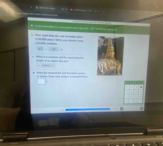 a rock formation in a cave grows at a rate of 9×10^(-5) centimeter per year.\nhow much does the rock formation grow in 50,000 years? write your answer using scientific notation.\n4.5×10² cm\nwhat is a common unit for expressing the height of an object this size?\nmeters\nwrite the amount the rock formation grows in meters. enter your answer in standard form.\n m