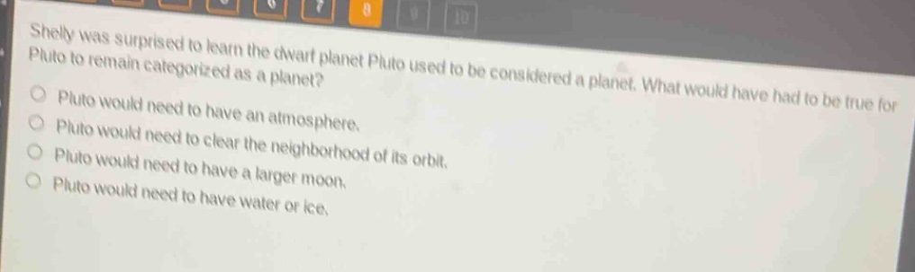 shelly was surprised to learn the dwarf planet pluto used to be considered a planet. what would have had to be true for pluto to remain categorized as a planet?\npluto would need to have an atmosphere.\npluto would need to clear the neighborhood of its orbit.\npluto would need to have a larger moon.\npluto would need to have water or ice.