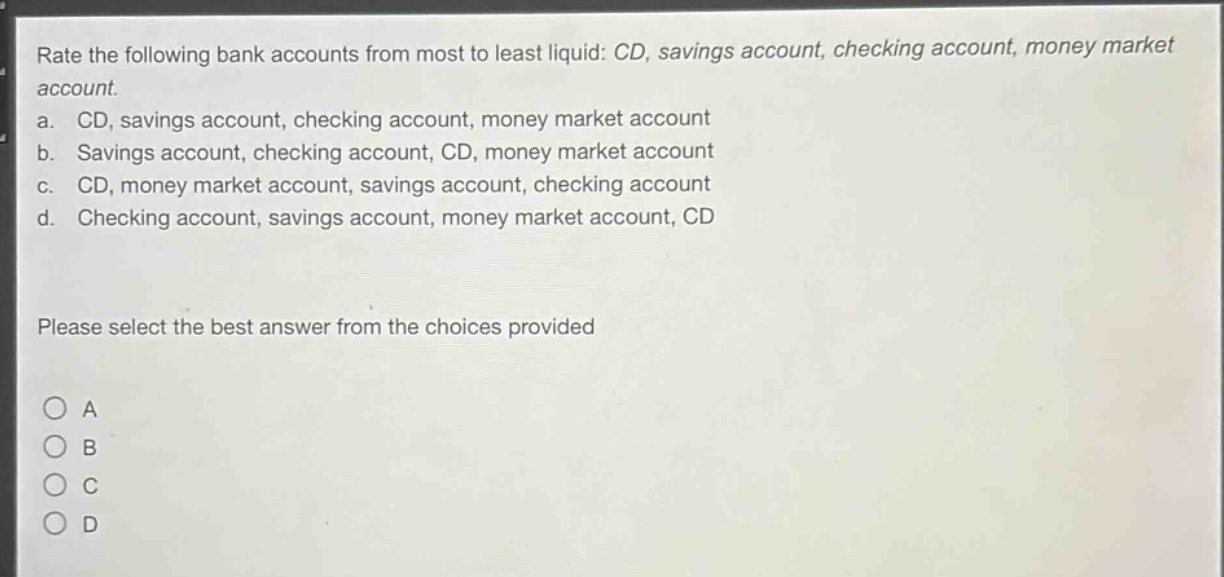 rate the following bank accounts from most to least liquid: cd, savings account, checking account, money market account.\na. cd, savings account, checking account, money market account\nb. savings account, checking account, cd, money market account\nc. cd, money market account, savings account, checking account\nd. checking account, savings account, money market account, cd\nplease select the best answer from the choices provided\na\nb\nc\nd