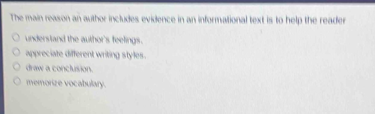 the main reason an author includes evidence in an informational text is to help the reader\nunderstand the authors feelings.\nappreciate different writing styles.\ndraw a conclusion.\nmemorize vocabulary.