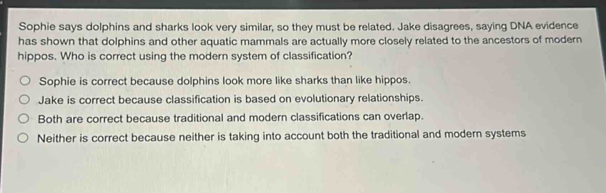 sophie says dolphins and sharks look very similar, so they must be related. jake disagrees, saying dna evidence has shown that dolphins and other aquatic mammals are actually more closely related to the ancestors of modern hippos. who is correct using the modern system of classification?\no sophie is correct because dolphins look more like sharks than like hippos.\no jake is correct because classification is based on evolutionary relationships.\no both are correct because traditional and modern classifications can overlap.\no neither is correct because neither is taking into account both the traditional and modern systems
