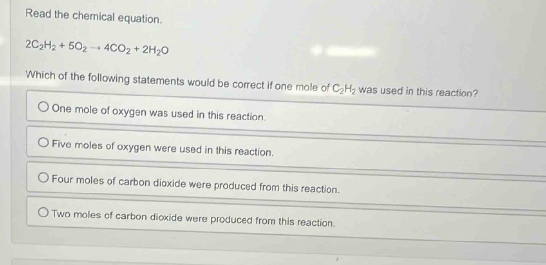read the chemical equation.\n2c₂h₂ + 5o₂ → 4co₂ + 2h₂o\nwhich of the following statements would be correct if one mole of c₂h₂ was used in this reaction?\none mole of oxygen was used in this reaction.\nfive moles of oxygen were used in this reaction.\nfour moles of carbon dioxide were produced from this reaction.\ntwo moles of carbon dioxide were produced from this reaction.
