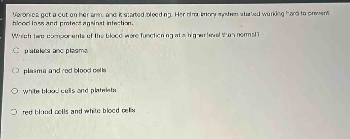 veronica got a cut on her arm, and it started bleeding. her circulatory system started working hard to prevent blood loss and protect against infection. which two components of the blood were functioning at a higher level than normal?\no platelets and plasma\no plasma and red blood cells\no white blood cells and platelets\no red blood cells and white blood cells