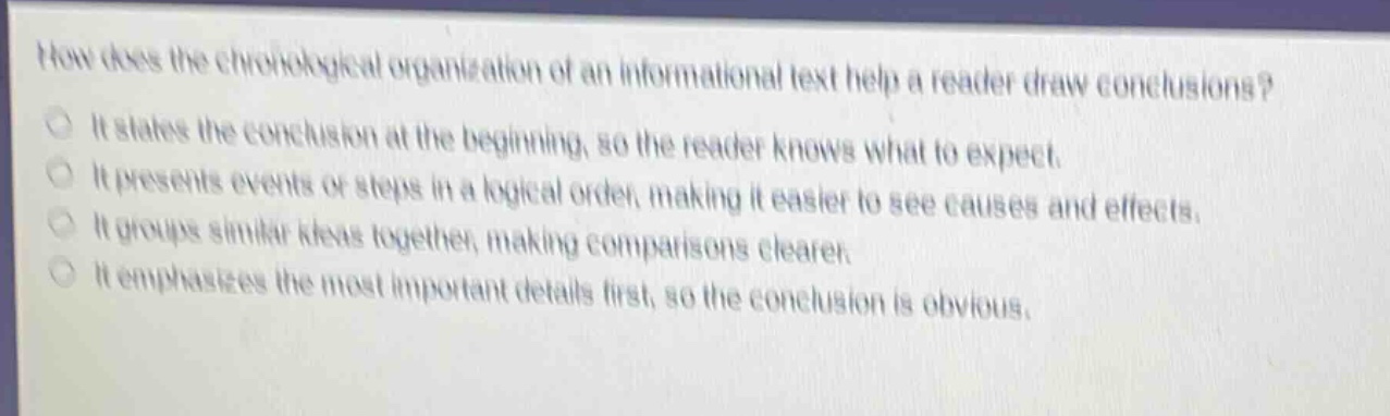 how does the chronological organization of an informational text help a reader draw conclusions?\nit states the conclusion at the beginning, so the reader knows what to expect.\nit presents events or steps in a logical order, making it easier to see causes and effects.\nit groups similar ideas together, making comparisons clearer.\nit emphasizes the most important details first, so the conclusion is obvious.