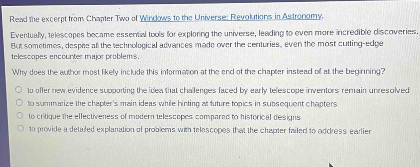 read the excerpt from chapter two of windows to the universe: revolutions in astronomy. eventually, telescopes became essential tools for exploring the universe, leading to even more incredible discoveries. but sometimes, despite all the technological advances made over the centuries, even the most cutting - edge telescopes encounter major problems. why does the author most likely include this information at the end of the chapter instead of at the beginning? to offer new evidence supporting the idea that challenges faced by early telescope inventors remain unresolved to summarize the chapter’s main ideas while hinting at future topics in subsequent chapters to critique the effectiveness of modern telescopes compared to historical designs to provide a detailed explanation of problems with telescopes that the chapter failed to address earlier