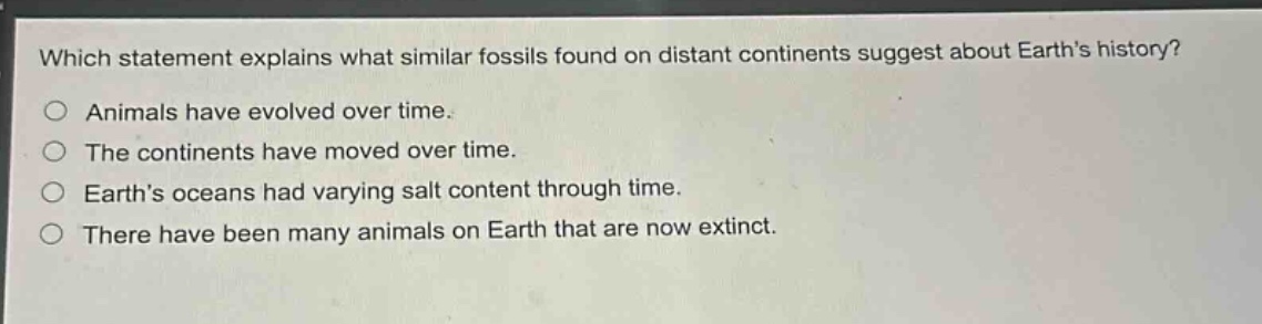 which statement explains what similar fossils found on distant continents suggest about earths history?\nanimals have evolved over time.\nthe continents have moved over time.\nearths oceans had varying salt content through time.\nthere have been many animals on earth that are now extinct.
