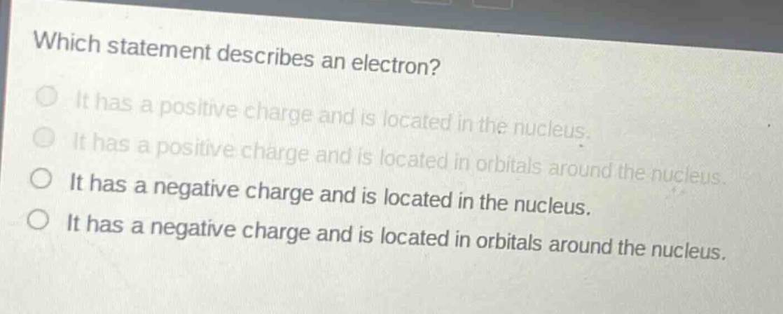 which statement describes an electron?\nit has a positive charge and is located in the nucleus.\nit has a positive charge and is located in orbitals around the nucleus.\nit has a negative charge and is located in the nucleus.\nit has a negative charge and is located in orbitals around the nucleus.