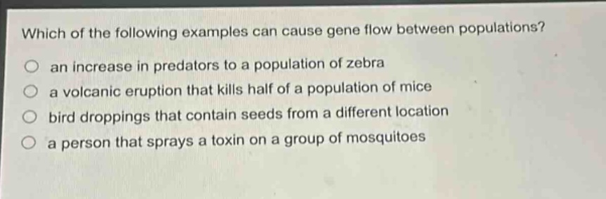 which of the following examples can cause gene flow between populations?\no an increase in predators to a population of zebra\no a volcanic eruption that kills half of a population of mice\no bird droppings that contain seeds from a different location\no a person that sprays a toxin on a group of mosquitoes