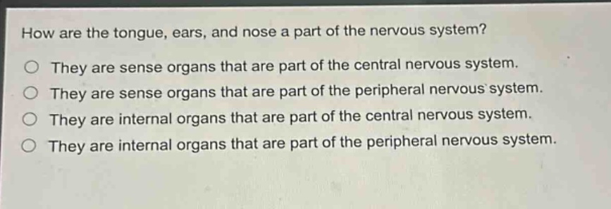 how are the tongue, ears, and nose a part of the nervous system?\no they are sense organs that are part of the central nervous system.\no they are sense organs that are part of the peripheral nervous system.\no they are internal organs that are part of the central nervous system.\no they are internal organs that are part of the peripheral nervous system.