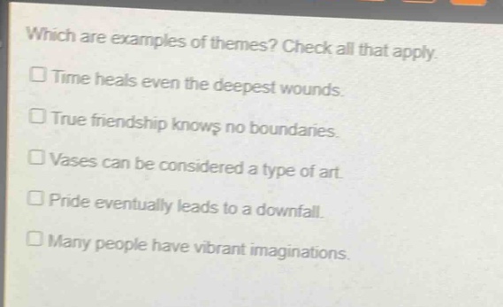 which are examples of themes? check all that apply.\n□ time heals even the deepest wounds.\n□ true friendship knows no boundaries.\n□ vases can be considered a type of art.\n□ pride eventually leads to a downfall.\n□ many people have vibrant imaginations.