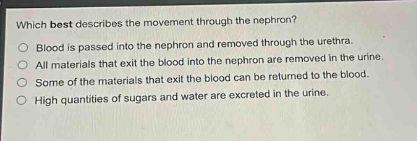 which best describes the movement through the nephron?\no blood is passed into the nephron and removed through the urethra.\no all materials that exit the blood into the nephron are removed in the urine.\no some of the materials that exit the blood can be returned to the blood.\no high quantities of sugars and water are excreted in the urine.