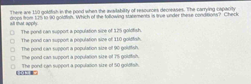 there are 110 goldfish in the pond when the availability of resources decreases. the carrying capacity drops from 125 to 90 goldfish. which of the following statements is true under these conditions? check all that apply.\nthe pond can support a population size of 125 goldfish.\nthe pond can support a population size of 110 goldfish.\nthe pond can support a population size of 90 goldfish.\nthe pond can support a population size of 75 goldfish.\nthe pond can support a population size of 50 goldfish.\ndone