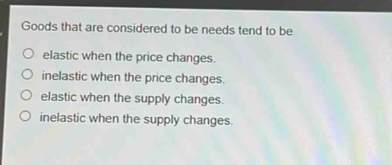 goods that are considered to be needs tend to be\n○ elastic when the price changes.\n○ inelastic when the price changes.\n○ elastic when the supply changes.\n○ inelastic when the supply changes.