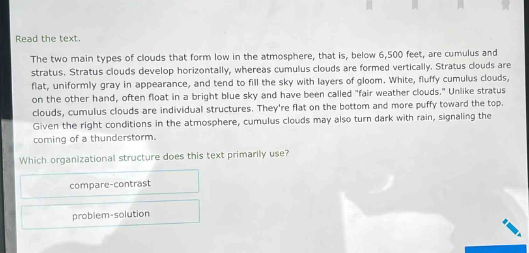 read the text.\nthe two main types of clouds that form low in the atmosphere, that is, below 6,500 feet, are cumulus and stratus. stratus clouds develop horizontally, whereas cumulus clouds are formed vertically. stratus clouds are flat, uniformly gray in appearance, and tend to fill the sky with layers of gloom. white, fluffy cumulus clouds, on the other hand, often float in a bright blue sky and have been called \fair weather clouds.\ unlike stratus clouds, cumulus clouds are individual structures. theyre flat on the bottom and more puffy toward the top. given the right conditions in the atmosphere, cumulus clouds may also turn dark with rain, signaling the coming of a thunderstorm.\nwhich organizational structure does this text primarily use?\ncompare - contrast\nproblem - solution