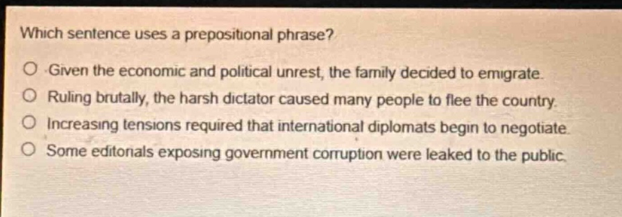 which sentence uses a prepositional phrase?\no given the economic and political unrest, the family decided to emigrate.\no ruling brutally, the harsh dictator caused many people to flee the country.\no increasing tensions required that international diplomats begin to negotiate.\no some editorials exposing government corruption were leaked to the public.
