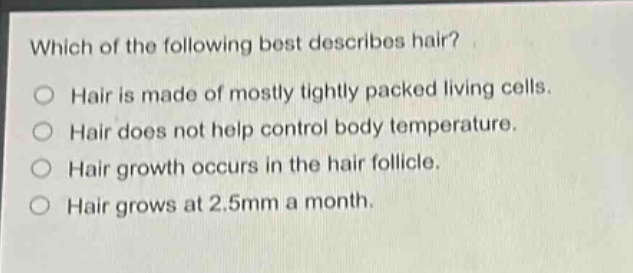 which of the following best describes hair?\nhair is made of mostly tightly packed living cells.\nhair does not help control body temperature.\nhair growth occurs in the hair follicle.\nhair grows at 2.5mm a month.