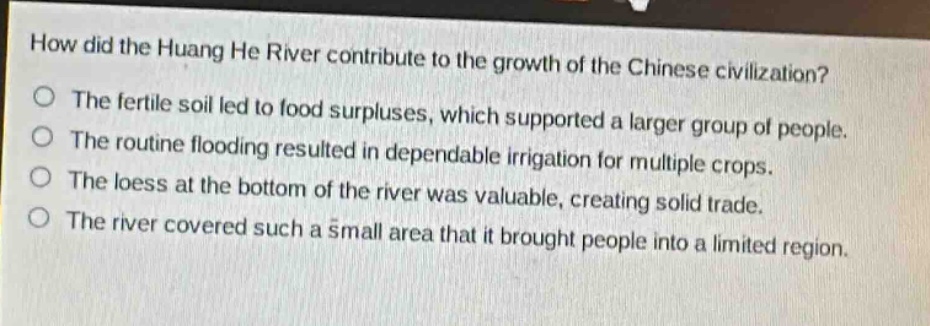 how did the huang he river contribute to the growth of the chinese civilization?\nthe fertile soil led to food surpluses, which supported a larger group of people.\nthe routine flooding resulted in dependable irrigation for multiple crops.\nthe loess at the bottom of the river was valuable, creating solid trade.\nthe river covered such a small area that it brought people into a limited region.