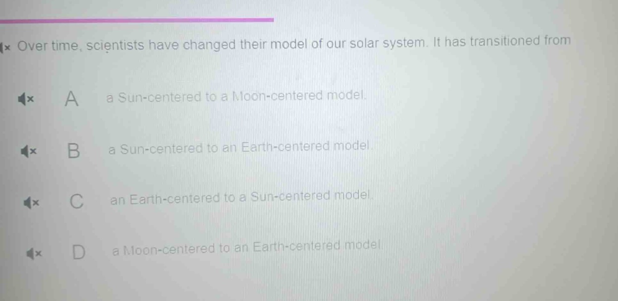 over time, scientists have changed their model of our solar system. it has transitioned from\na a sun - centered to a moon - centered model.\nb a sun - centered to an earth - centered model.\nc an earth - centered to a sun - centered model.\nd a moon - centered to an earth - centered model.