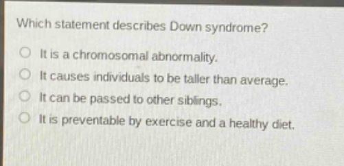 which statement describes down syndrome?\no it is a chromosomal abnormality.\no it causes individuals to be taller than average.\no it can be passed to other siblings.\no it is preventable by exercise and a healthy diet.