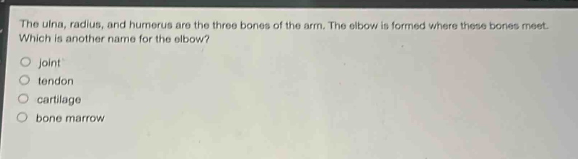 the ulna, radius, and humerus are the three bones of the arm. the elbow is formed where these bones meet. which is another name for the elbow?\no joint\no tendon\no cartilage\no bone marrow