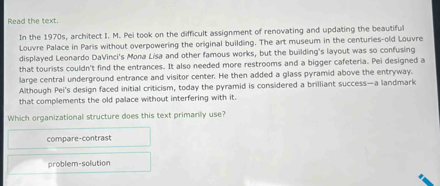 read the text.\nin the 1970s, architect i. m. pei took on the difficult assignment of renovating and updating the beautiful louvre palace in paris without overpowering the original building. the art museum in the centuries - old louvre displayed leonardo davincis mona lisa and other famous works, but the buildings layout was so confusing that tourists couldnt find the entrances. it also needed more restrooms and a bigger cafeteria. pei designed a large central underground entrance and visitor center. he then added a glass pyramid above the entryway. although peis design faced initial criticism, today the pyramid is considered a brilliant success—a landmark that complements the old palace without interfering with it.\nwhich organizational structure does this text primarily use?\ncompare - contrast\nproblem - solution