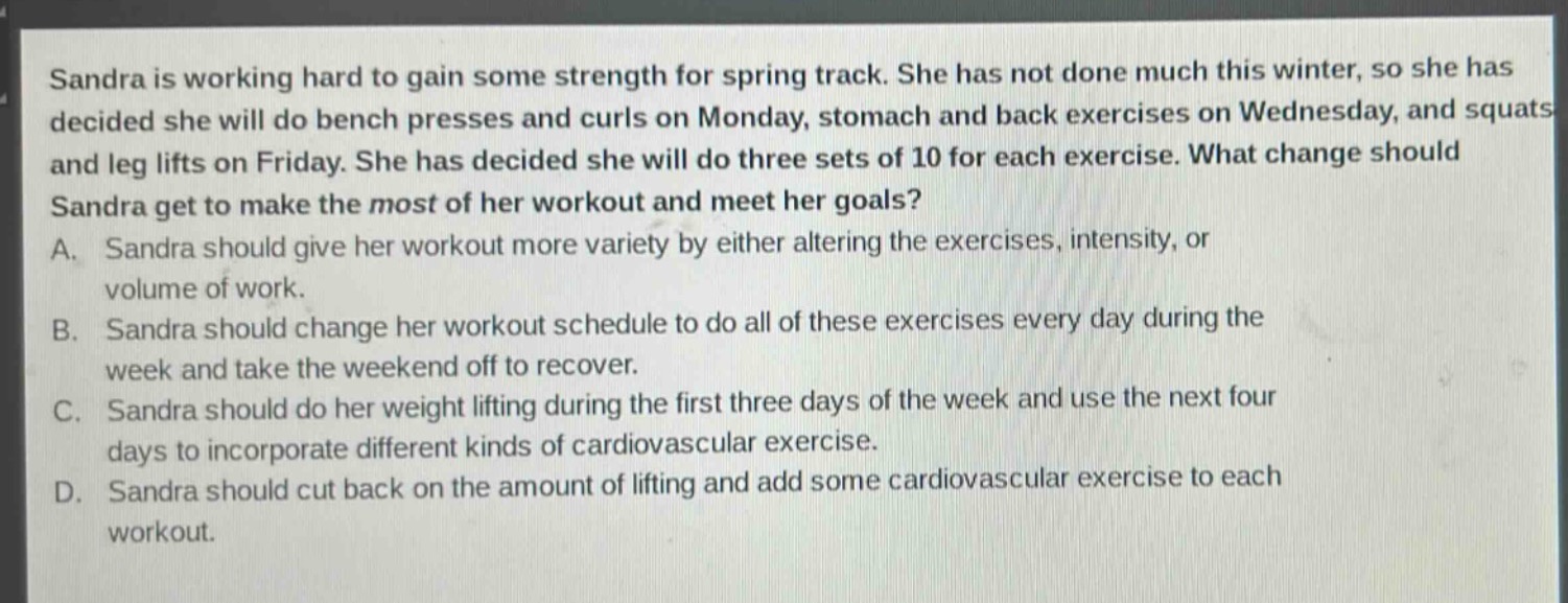 sandra is working hard to gain some strength for spring track. she has not done much this winter, so she has decided she will do bench presses and curls on monday, stomach and back exercises on wednesday, and squats and leg lifts on friday. she has decided she will do three sets of 10 for each exercise. what change should sandra get to make the most of her workout and meet her goals?\na. sandra should give her workout more variety by either altering the exercises, intensity, or volume of work.\nb. sandra should change her workout schedule to do all of these exercises every day during the week and take the weekend off to recover.\nc. sandra should do her weight lifting during the first three days of the week and use the next four days to incorporate different kinds of cardiovascular exercise.\nd. sandra should cut back on the amount of lifting and add some cardiovascular exercise to each workout.