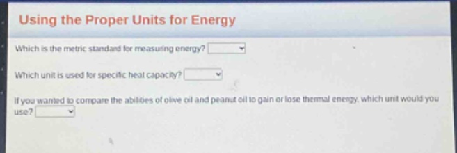 using the proper units for energy\nwhich is the metric standard for measuring energy?\nwhich unit is used for specific heat capacity?\nif you wanted to compare the abilities of olive oil and peanut oil to gain or lose thermal energy, which unit would you use?