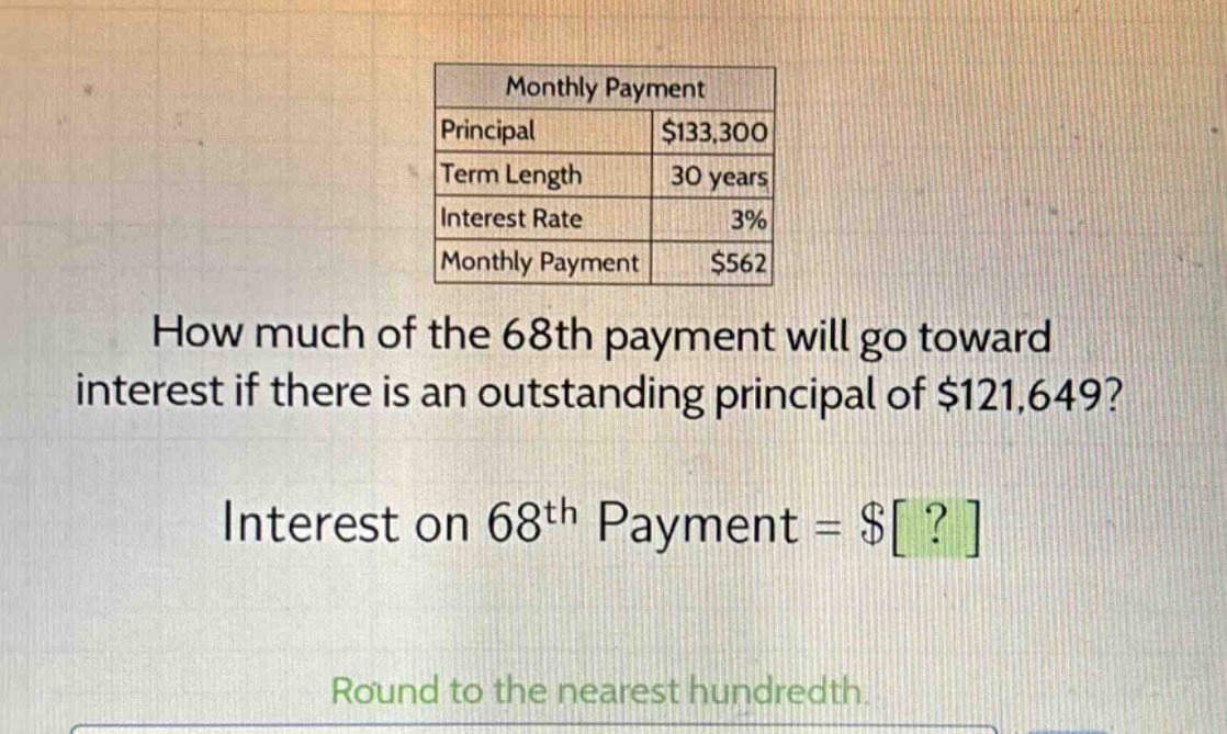 monthly payment\nprincipal $133,300\nterm length 30 years\ninterest rate 3%\nmonthly payment $562\nhow much of the 68th payment will go toward interest if there is an outstanding principal of $121,649?\ninterest on 68th payment = $?\nround to the nearest hundredth.