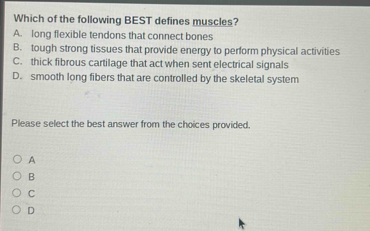 which of the following best defines muscles? a. long flexible tendons that connect bones b. tough strong tissues that provide energy to perform physical activities c. thick fibrous cartilage that act when sent electrical signals d. smooth long fibers that are controlled by the skeletal system please select the best answer from the choices provided. a b c d