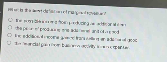 what is the best definition of marginal revenue?\no the possible income from producing an additional item\no the price of producing one additional unit of a good\no the additional income gained from selling an additional good\no the financial gain from business activity minus expenses