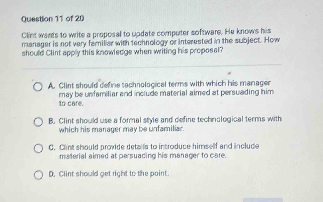 question 11 of 20\nclint wants to write a proposal to update computer software. he knows his manager is not very familiar with technology or interested in the subject. how should clint apply this knowledge when writing his proposal?\n\na. clint should define technological terms with which his manager may be unfamiliar and include material aimed at persuading him to care.\nb. clint should use a formal style and define technological terms with which his manager may be unfamiliar.\nc. clint should provide details to introduce himself and include material aimed at persuading his manager to care.\nd. clint should get right to the point.