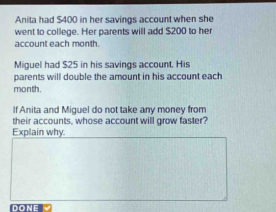 anita had $400 in her savings account when she went to college. her parents will add $200 to her account each month.\nmiguel had $25 in his savings account. his parents will double the amount in his account each month.\nif anita and miguel do not take any money from their accounts, whose account will grow faster? explain why.