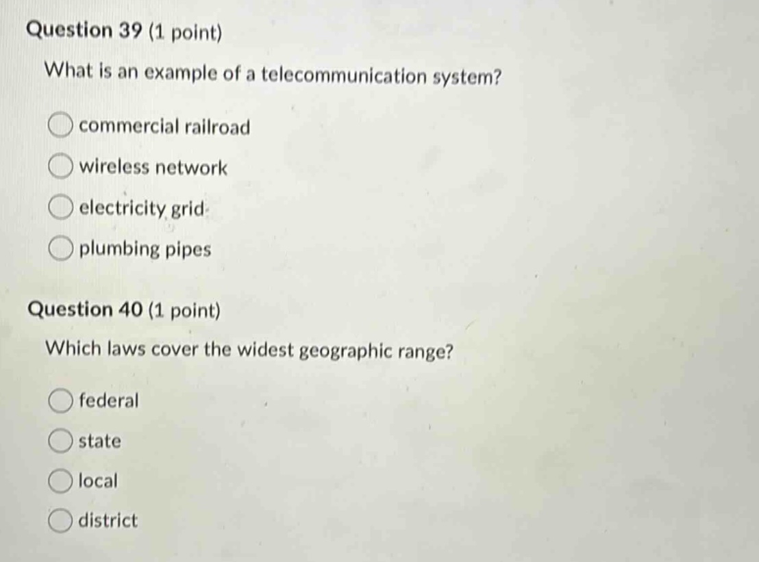 question 39 (1 point)\nwhat is an example of a telecommunication system?\ncommercial railroad\nwireless network\nelectricity grid\nplumbing pipes\nquestion 40 (1 point)\nwhich laws cover the widest geographic range?\nfederal\nstate\nlocal\ndistrict